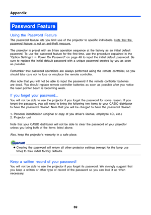 Page 69Appendix
69
Using the Password Feature
The password feature lets you limit use of the projector to specific individuals. Note that the password feature is not an anti-theft measure.
The projector is preset with an 8-key operation sequence at the factory as an initial default 
password. To use the password feature for the first time, use the procedure explained in the 
“Option Settings1 J Power On Password” on page 48 to input the initial default password. Be 
sure to replace the initial default password...