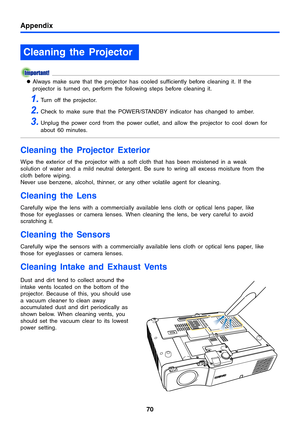 Page 7070
Appendix
zAlways make sure that the projector has cooled sufficiently before cleaning it. If the 
projector is turned on, perform the following steps before cleaning it.
1.Turn off the projector.
2.Check to make sure that the POWER/STANDBY indicator has changed to amber.
3.Unplug the power cord from the power outlet, and allow the projector to cool down for 
about 60 minutes.
Cleaning the Projector Exterior
Wipe the exterior of the projector with a soft cloth that has been moistened in a weak...