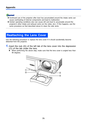 Page 71Appendix
71
zContinued use of the projector after dust has accumulated around the intake vents can 
cause overheating of internal components and lead to malfunction.
zCertain operating conditions also can cause dirt and dust to accumulate around the 
projector’s other intake and exhaust vents (on the sides, etc.). If this happens, use the 
same procedure as that described above to clean the side vents.
Use the following procedure to replace the lens cover if it should accidentally become 
detached from...