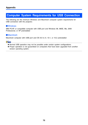 Page 75Appendix
75
The following are the minimum Windows and Macintosh computer system requirements for 
USB connection with the projector.
Windows
IBM PC/AT or compatible computer with USB port and Windows 98, 98SE, Me, 2000 
Professional, or XP preinstalled
Macintosh
Macintosh computer with USB port and OS 8.6 to 9, 10.1, or 10.2 preinstalled
zNormal USB operation may not be possible under certain system configurations.
zProper operation is not guaranteed on computers that have been upgraded from another...