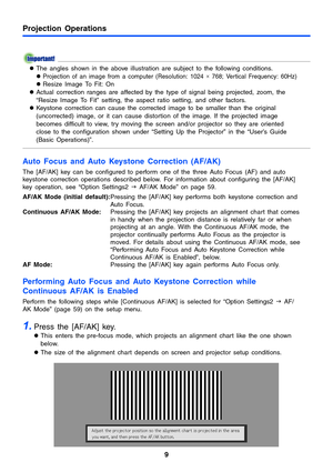 Page 9Projection Operations
9
zThe angles shown in the above illustration are subject to the following conditions. 
z
Projection of an image from a computer (Resolution: 1024 × 768; Vertical Frequency: 60Hz) 
zResize Image To Fit: On 
zActual correction ranges are affected by the type of signal being projected, zoom, the 
“Resize Image To Fit” setting, the aspect ratio setting, and other factors.
zKeystone correction can cause the corrected image to be smaller than the original 
(uncorrected) image, or it can...