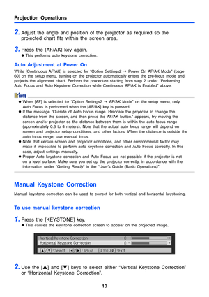 Page 1010
Projection Operations
2.Adjust the angle and position of the projector as required so the 
projected chart fits within the screen area. 
3.Press the [AF/AK] key again. 
zThis performs auto keystone correction. 
Auto Adjustment at Power On 
While [Continuous AF/AK] is selected for “Option Settings2 J Power On AF/AK Mode” (page 
60) on the setup menu, turning on the projector automatically enters the pre-focus mode and 
projects the alignment chart. Perform the procedure starting from step 2 under...