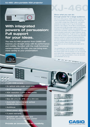 Page 1XJ-460
www.casio-europe.comProvide an environment for creativity.
XJ-460: ultra-portable XGA projector
With integrated 
powers of persuasion:
Full support 
for your ideas.
The new XJ-460 projector from CASIO will
impress you straight away with its performance
and mobility. Bundled with the multi-functional
camera system YC-400, you can bring even
more variety to your presentation!
Show what you can do: 
Enough power for a large audience.
With the XJ-460 projector, CASIO redefines mobility in the
world of...