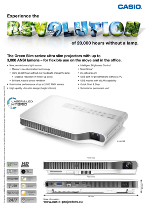 Page 1of 20,000 hours without a lamp.
Experience the 
The Green Slim series: ultra slim projectors with up to 
 
3,000 ANSI lumens  – for flexible use on the move and in the office.
More information:
www.casio-projectors.eu
297 mm
43 mm
XJ-A256
•	 New,	revolutionary	light	source
	 •	 Mercury-free	illumination	technology	
	 •		 Up	to 	20,000 	hours 	without 	ever 	needing 	to 	change 	the 	lamp	  
		
Massive	reduction	in	follow-up	costs	
	 •	 Brilliant,	natural	colour	rendition
•	 Illuminative	performance	of	up...
