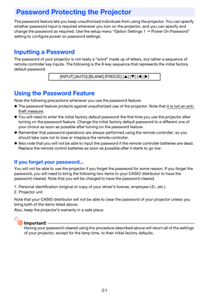 Page 21
21
The password feature lets you keep unauthorized individuals from using the projector. You can specify 
whether password input is requir ed whenever you turn on the projector, and you can specify and 
change the password as required.  Use the setup menu “Option Settings 1  Power On Password” 
setting to configure powe r on password settings.
Inputting a Password
The password of your projector is not really a “wor d” made up of letters, but rather a sequence of 
remote controller key inputs. The...