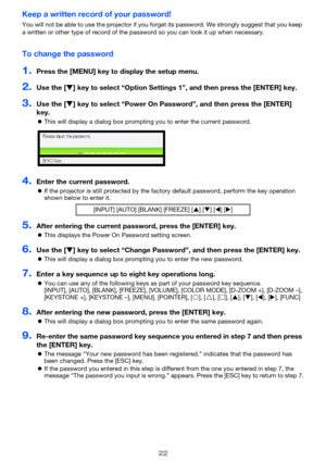 Page 2222
Keep a written record of your password!
You will not be able to use the projector if you forget its password. We strongly suggest that you keep 
a written or other type of record of the password so you can look it up when necessary.
To change the password
1.Press the [MENU] key to display the setup menu.
2.Use the [] key to select “Option Settings 1”, and then press the [ENTER] key.
3.Use the [] key to select “Power On Password”, and then press the [ENTER] 
key.
This will display a dialog box...