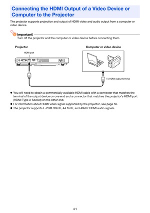 Page 41
41
The projector supports projection and output of HDMI video an d audio output from a computer or 
video device.
Important!Turn off the projector and the computer  or video device before connecting them.
 You will need to obtain a commercially available HDMI cable with a connector that matches the 
terminal of the output device on one end and a connector that matches the projector’s HDMI port 
(HDMI Type A Socket) on the other end.
 For information about HDMI video signal  supported by the projector,...