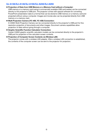 Page 66
XJ-A135/XJ-A145/XJ-A155/XJ-A245/XJ-A255
Projection of Data from USB Memory or a Memory Card without a Computer:
USB memory or a memory card (using a commercially available USB card reader) can be connected 
directly to the projector’s USB port. The projector comes with special software for converting 
PowerPoint presentation data to a format that can be stored to USB memory or a memory card and 
projected without using a computer. Images and movies also can be projected directly from USB 
memory or a...