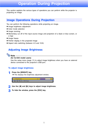 Page 55
Operation During Projection
This section explains the various types of operations you can perform while the projector is 
projecting an image. 
You can perform the following operations while projecting an image.
zImage brightness adjustment
zColor mode selection 
zImage zooming 
zMomentary cut off of the input source image and projection of a black or blue screen, or 
a logo
zImage freeze
zPointer display in the projected image
zAspect ratio switching (between 4:3 and 16:9)
Adjusting Image Brightness...