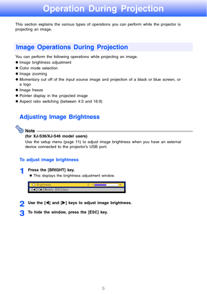 Page 5
5
Operation During Projection
This section explains the various types of operations you can perform while the projector is 
projecting an image.
You can perform the following oper ations while projecting an image.
z Image brightness adjustment
z Color mode selection
z Image zooming
z Momentary cut off of the input source image  and projection of a black or blue screen, or 
a logo
z Image freeze
z Pointer display in the projected image
z Aspect ratio switching (between 4:3 and 16:9)
Adjusting Image...