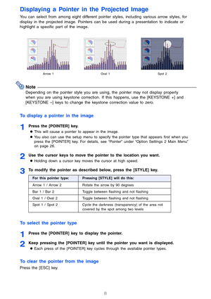 Page 8
8
Displaying a Pointer in the Projected Image
You can select from among eight different pointer styles, including various arrow styles, for 
display in the projected image. Pointers can  be used during a presentation to indicate or 
highlight a specific part of the image.
Note
Depending on the pointer style you are usi ng, the pointer may not display properly 
when you are using keystone correction. If this happens, use the [KEYSTONE +] and 
[KEYSTONE –] keys to change the keystone correction value to...