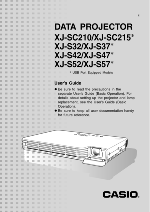 Page 1
DATA PROJECTOR
XJ-SC210/XJ-SC215*
XJ-S32/XJ-S37*
XJ-S42/XJ-S47*
XJ-S52/XJ-S57*
* USB Port Equipped Models
User’s Guide
z Be sure to read the precautions in the 
separate User’s Guide (Basic Operation). For 
details about setting up the projector and lamp 
replacement, see the User’s Guide (Basic 
Operation).
z Be sure to keep all user documentation handy 
for future reference.
E 