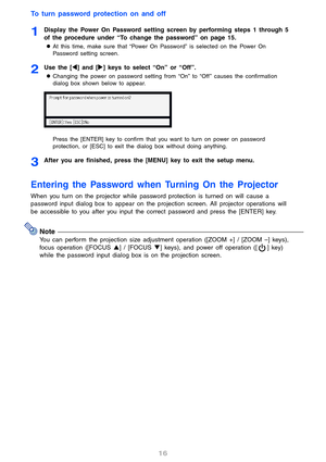Page 1616
To turn password protection on and off
1Display the Power On Password setting screen by performing steps 1 through 5 
of the procedure under “To change the password” on page 15.
zAt this time, make sure that “Power On Password” is selected on the Power On 
Password setting screen.
2Use the [W] and [X] keys to select “On” or “Off”.
zChanging the power on password setting from “On” to “Off ” causes the confirmation 
dialog box shown below to appear.
Press the [ENTER] key to confirm that you want to turn...