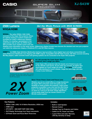 Page 12500 Lumens
WXGA/HDMI
Traveling with the Casio Super Slim couldnt 
be easier - whether you use your laptop, or 
the PC free option.
At 3.96 pounds the Casio Super Slim™ 
projector won’t weigh you down. 
Short Throw Power Zoom and Focus Lens
Whether you are in a small office or a large boardroom
the Super Slim’s 2X power zoom lens gives you the
flexibility to easily position the projector. Large screen
projection is possible in any room and the short throw
lens (1.15-2.30 throw ratio) can project an image...