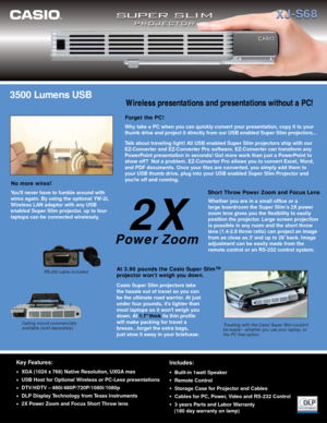 Page 13500 Lumens USB
Casio Super Slim projectors take
the hassle out of travel so you can
be the ultimate road warrior. At just
under four pounds, its lighter than
most laptops so it wont weigh you
down. At 1.7 thickits thin profile
will make packing for travel a
breeze...forget the extra bags, 
just stow it away in your briefcase. 
Traveling with the Casio Super Slim couldnt 
be easier - whether you use your laptop, or 
the PC free option.
At 3.96 pounds the Casio Super Slim™ 
projector won’t weigh you down....