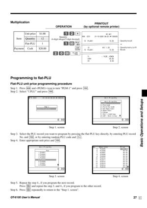 Page 27Basic Operations and Setups
QT-6100 User’s Manual27E
MultiplicationPRINTOUT
OPERATION (by optional remote printer)
12|
1-(
s
20-FUnit price $1.00
——————————
Item Quantity 12
——————————
Flat-PLU 1
—————————————
Payment Cash $20.00                           MC #01
REG  C01     31-10-2004 09:20 AM 000005
  12  PLU001 •12.00
      12               @1/ 1.00
  12  PLU001 •12.00
      TL
•12.00      CASH •20.00
      CG •8.00
—Quantity/result
or
—Quantity/unit q’ty/@
—Result
Programming to flat-PLU
Flat-PLU...