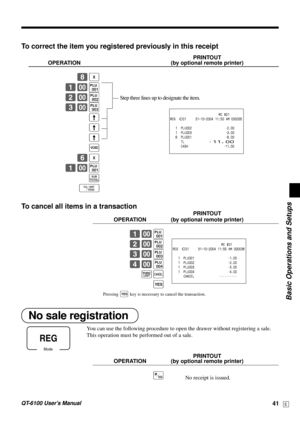 Page 41Basic Operations and Setups
QT-6100 User’s Manual41E
Mode
REG
To correct the item you registered previously in this receipt
PRINTOUT
OPERATION (by optional remote printer)
8|
1-(
2-)
3-*
?
?
?
~
6|
1-(
s
F
To cancel all items in a transaction
PRINTOUT
OPERATION (by optional remote printer)
1-(
2-)
3-*
4-,
´Ä
`
No sale registration
You can use the following procedure to open the drawer without registering a sale.
This operation must be performed out of a sale.
PRINTOUT
OPERATION (by optional remote...