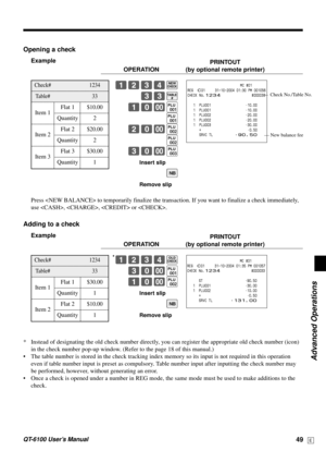 Page 49Advanced Operations
QT-6100 User’s Manual49E
Opening a check
Example
PRINTOUT
OPERATION (by optional remote printer)
1234B
33B
10-(
(
20-)
)
30-*
Insert slip
S
Remove slip
Press  to temporarily finalize the transaction. If you want to finalize a check immediately,
use , ,  or .
Adding to a check
Example
PRINTOUT
OPERATION (by optional remote printer)
*1234B
30-(
10-)
Insert slip
S
Remove slip
* Instead of designating the old check number directly, you can register the appropriate old check number (icon)...