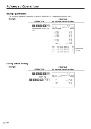 Page 50Advanced Operations
50E
Issuing a guest receipt
The following operation can be used to print out the balance of a temporarily finalized check.
Example
PRINTOUT
OPERATION (by optional remote printer)
1234;
Closing a check memory
Example
PRINTOUT
OPERATION (by optional remote printer)
1234B
Insert slip
150-F
                           MC #01
REG  C01     31-10-2004 01:30 PM 001056
CHECK No1234                 #000033
   1  PLU001 •10.00
   1  PLU001 •10.00
   1  PLU002 •20.00
   1  PLU002 •20.00
   1...