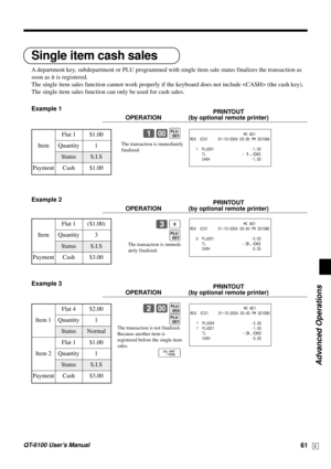 Page 61Advanced Operations
QT-6100 User’s Manual61E
The transaction is immedi-
ately finalized.
Single item cash sales
A department key, subdepartment or PLU programmed with single item sale status finalizes the transaction as
soon as it is registered.
The single item sales function cannot work properly if the keyboard does not include  (the cash key).
The single item sales function can only be used for cash sales.
Example 1
PRINTOUT
OPERATION (by optional remote printer)
1-(
Example 2
PRINTOUT
OPERATION (by...