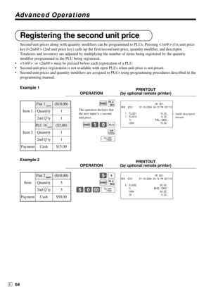 Page 64Advanced Operations
64E
Registering the second unit price
Second unit prices along with quantity modifiers can be programmed to PLUs. Pressing  (1st unit price
key)/ (2nd unit price key) calls up the first/second unit price, quantity modifier, and descriptor.
Totalizers and inventory are adjusted by multiplying the number of items being registered by the quantity
modifier programmed to the PLU being registered.
•  or  must be pressed before each registration of a PLU.
•Second unit price registration is...