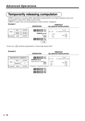 Page 70Advanced Operations
70E
Temporarily releasing compulsion
 (open key) can release HDL (High Digit Limitation)/LDL (Low Digit Limitation) and can be
programmed to release HAL (High Amount Limit).
 (open 2 key) can be programmed to release specific compulsion.
Example 1
PRINTOUT
OPERATION (by optional remote printer)
10-(
ERROR occur
*
O
10-(
F
* In this case, O should be programmed to “release high amount limit”.
Example 2
PRINTOUT
OPERATION (by optional remote printer)
10-(
B
10-(
10-k...