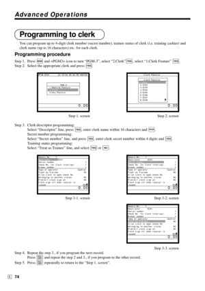 Page 74Advanced Operations
74E
Programming to clerk
You can program up to 4-digit clerk number (secret number), trainee status of clerk (i.e. training cashier) and
clerk name (up to 16 characters) etc. for each clerk.
Programming procedure
Step 1. Press ° and  icon to turn “PGM-3”, select “2.Clerk”`, select “1.Clerk Feature” `.
Step 2. Select the appropriate clerk and press 
`.
Step 1. screen Step 2. screen
Step 3. Clerk descriptor programming:
Select “Descriptor” line, press 
`, enter clerk name within 16...