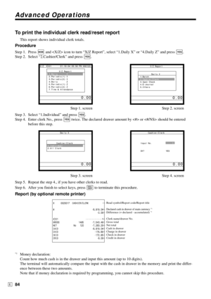 Page 84Advanced Operations
84E
X     0020017  CASHIER/CLERK
# •6,919.04
•0.00
C01   •••••••••••••1
GROSS 1485 •7,543.48
NET No   120 •7,263.20
CAID •6,919.04
CHID •178.60
CKID •172.85
CRID •6.00
—Read symbol/Report code/Report title
—Declared cash in drawer of main currency 
*1
—Difference (= declared - accumulated) *1
—Clerk name/drawer No.
—Gross total
—Net total
—Cash in drawer
—Charge in drawer
—Check in drawer
—Credit in drawer
To print the individual clerk read/reset report
This report shows individual...