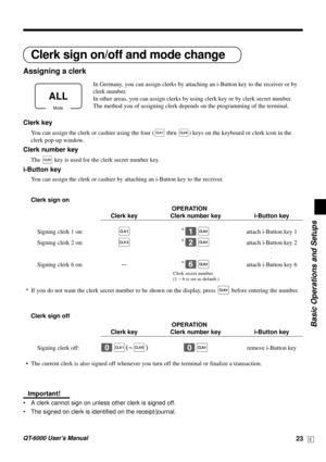 Page 23Basic Operations and Setups
QT-6000 User’s Manual23E
Clerk sign on/off and mode change
Assigning a clerk
In Germany, you can assign clerks by attaching an i-Button key to the receiver or by
clerk number.
In other areas, you can assign clerks by using clerk key or by clerk secret number.
The method you of assigning clerk depends on the programming of the terminal.
Clerk key
You can assign the clerk or cashier using the four (Ç thru ±) keys on the keyboard or clerk icon in the
clerk pop-up window.
Clerk...