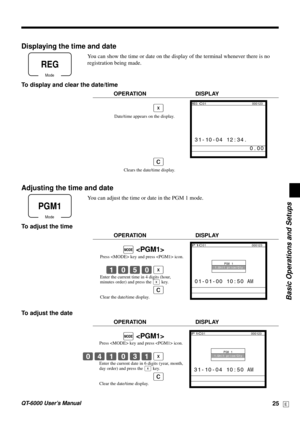 Page 25Basic Operations and Setups
QT-6000 User’s Manual25E
Displaying the time and date
You can show the time or date on the display of the terminal whenever there is no
registration being made.
To display and clear the date/time
OPERATION DISPLAY
|
Mode
REG
Date/time appears on the display.
Clears the date/time display.
C
REG C01                          000123
 31-10-04 12:34.
                0.00
Adjusting the time and date
You can adjust the time or date in the PGM 1 mode.
To adjust the time
OPERATION...