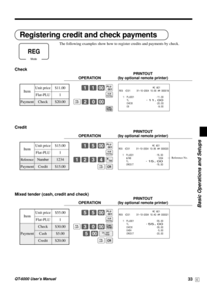 Page 33Basic Operations and Setups
QT-6000 User’s Manual33E
Registering credit and check payments
The following examples show how to register credits and payments by check.
Check
PRINTOUT
OPERATION (by optional remote printer)
11-(
s
≥20-
k
Credit
PRINTOUT
OPERATION (by optional remote printer)
15-(
s
1234N
≥Å
Mixed tender (cash, credit and check)
PRINTOUT
OPERATION (by optional remote printer)
55-(
s
≥30-k
5-F
≥Å
Mode
REG
                           MC #01
REG  C01     31-10-2004 10:30 AM 000019
   1  PLU001...
