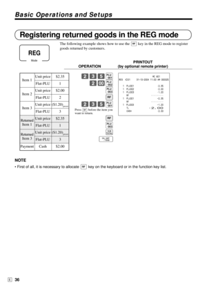 Page 36Basic Operations and Setups
36E
Registering returned goods in the REG mode
The following example shows how to use the R key in the REG mode to register
goods returned by customers.
PRINTOUT
OPERATION (by optional remote printer)
235(
2-)
*
R
235(
R
*
s
F
NOTE
• First of all, it is necessary to allocate R key on the keyboard or in the function key list.
Press 
R before the item you
want to return.
                           MC #01
REG  C01     31-10-2004 11:00 AM 000025
   1  PLU001 •2.35
   1  PLU002...