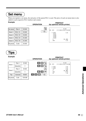 Page 59Advanced Operations
QT-6000 User’s Manual59E
Tips
Example
PRINTOUT
OPERATION (by optional remote printer)
3-(
5-)
s
80B
10-F                           MC #01
REG  C01     31-10-2004 03:30 PM 001088
   1  PLU001 •3.00
   1  PLU002 •5.00
      TIP •0.80
      TL
•8.80      CASH •10.00
      CG •1.20TIP
Set menu
When you register a set menu, the unit price of the parent PLU is used. The price of each set menu item is also
added to each respective PLU totalizer and counter.
Example
PRINTOUT
OPERATION (by...