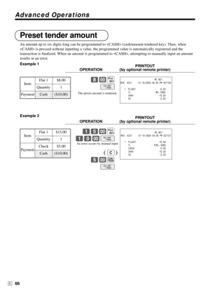 Page 66Advanced Operations
66E
Preset tender amount
An amount up to six digits long can be programmed to  (cash/amount tendered key). Then, when
 is pressed without inputting a value, the programmed value is automatically registered and the
transaction is finalized. When an amount is programmed to , attempting to manually input an amount
results in an error.
Example 1
PRINTOUT
OPERATION (by optional remote printer)
8-(
F
Example 2
PRINTOUT
OPERATION (by optional remote printer)
15-(
10-F
C
5-k
F...