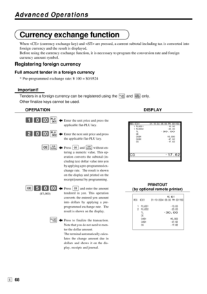 Page 68Advanced Operations
68E
Currency exchange function
When  (currency exchange key) and  are pressed, a current subtotal including tax is converted into
foreign currency and the result is displayed.
Before using the currency exchange function, it is necessary to program the conversion rate and foreign
currency amount symbol.
Registering foreign currency
Full amount tender in a foreign currency
* Pre-programmed exchange rate: ¥ 100 = $0.9524
Important!
Tenders in a foreign currency can be registered using...