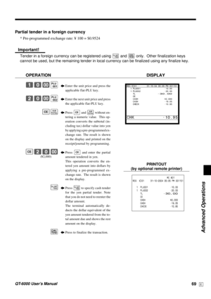 Page 69Advanced Operations
QT-6000 User’s Manual69E
Partial tender in a foreign currency
* Pre-programmed exchange rate: ¥ 100 = $0.9524
Important!
Tender in a foreign currency can be registered using a and k only.  Other finalization keys
cannot be used, but the remaining tender in local currency can be finalized using any finalize key.
OPERATION DISPLAY
5Enter the unit price and press the
applicable flat-PLU key.
5Enter the next unit price and press
the applicable flat-PLU key.
5Press 
E and s without en-...