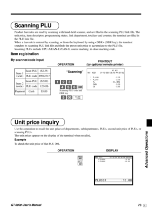 Page 73Advanced Operations
QT-6000 User’s Manual73E
Unit price inquiry
Use this operation to recall the unit prices of departments, subdepartments, PLUs, second unit price of PLUs, or
scanning PLUs.
The unit prices appear on the display of the terminal when recalled.
Example
To check the unit price of flat-PLU 001.
OPERATION DISPLAY
B
(
Scanning PLU
Product barcodes are read by scanning with hand-held scanner, and are filed in the scanning PLU link file. The
unit price, item descriptor, programming status, link...