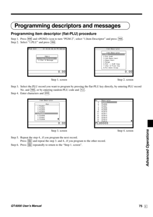 Page 75Advanced Operations
QT-6000 User’s Manual75E
Programming descriptors and messages
Programming item descriptor (flat-PLU) procedure
Step 1. Press ° and  icon to turn “PGM-2”, select “1.Item Descriptor” and press `.
Step 2. Select “1.PLU” and press 
`.
Step 1. screen Step 2. screen
Step 3. Select the PLU record you want to program by pressing the flat-PLU key directly, by entering PLU record
No. and 
`, or by entering random PLU code and +.
Step 4. Enter characters and 
¥.
Step 3. screen Step 4. screen...