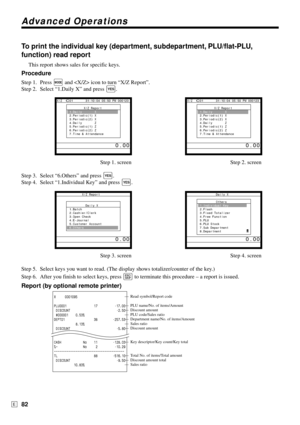 Page 82Advanced Operations
82E
To print the individual key (department, subdepartment, PLU/flat-PLU,
function) read report
This report shows sales for specific keys.
Procedure
Step 1. Press ° and  icon to turn “X/Z Report”.
Step 2. Select “1.Daily X” and press 
`.
Step 1. screen Step 2. screen
Step 3. Select “6.Others” and press 
`.
Step 4. Select “1.Individual Key” and press 
`.
Step 3. screen Step 4. screen
Step 5. Select keys you want to read. (The display shows totalizer/counter of the key.)
Step 6. After...