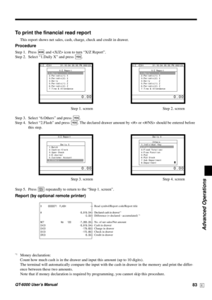Page 83Advanced Operations
QT-6000 User’s Manual83E
To print the financial read report
This report shows net sales, cash, charge, check and credit in drawer.
Procedure
Step 1. Press ° and  icon to turn “X/Z Report”.
Step 2. Select “1.Daily X” and press 
`.
Step 1. screen Step 2. screen
Step 3. Select “6.Others” and press 
`.
Step 4. Select “2.Flash” and press 
`. The declared drawer amount by  or  should be entered before
this step.
Step 3. screen Step 4. screen
Step 5. Press 
\ repeatedly to return to the...