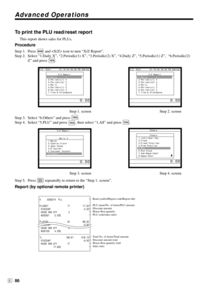 Page 86Advanced Operations
86E
To print the PLU read/reset report
This report shows sales for PLUs.
Procedure
Step 1. Press ° and  icon to turn “X/Z Report”.
Step 2. Select “1.Daily X”, “2.Periodic(1) X”, “3.Periodic(2) X”, “4.Daily Z”, “5.Periodic(1) Z”,  “6.Periodic(2)
Z” and press 
`.
Step 1. screen Step 2. screen
Step 3. Select “6.Others” and press 
`.
Step 4. Select “5.PLU” and press 
`, then select “1.All” and press `.
Step 3. screen Step 4. screen
Step 5. Press 
\ repeatedly to return to the “Step 1....