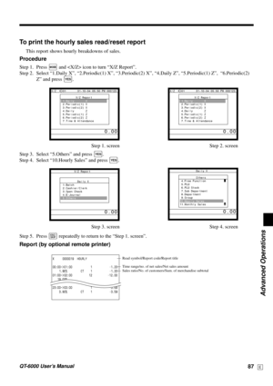 Page 87Advanced Operations
QT-6000 User’s Manual87E
X     0000019  HOURLY
00:00->01:00 1 •1.20
    1.90%  CT    1 •1.20
01:00->02:00 12 •12.00
   19.00%
23:00->00:00 1 •3.59
    3.90% CT    1 •3.59—Read symbol/Report code/Report title
—Time range/no. of net sales/Net sales amount
—Sales ratio/No. of customers/Sum. of merchandise subtotal
To print the hourly sales read/reset report
This report shows hourly breakdowns of sales.
Procedure
Step 1. Press ° and  icon to turn “X/Z Report”.
Step 2. Select “1.Daily X”,...