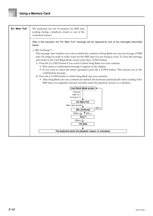 Page 44E-42
Using a Memory Card
663A-E-044A
Err Mem Full
Sure ?
 dEL UsrSong?
Card Bank Mode screen
Step1 to 3
Scoring1 to 3Playback
After a few seconds
YES(+) NO(–)NO(–)
Pls Wait
The keyboard starts the playback, lesson, or evaluation YES(+)
After a few seconds, the “Err Mem Full” message will be replaced by one of the messages described
below.

This message asks whether you want to delete the contents of Song Bank user area for storage of SMF
data (10 songs) in order to make room for the SMF data you are...