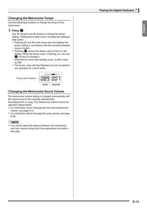 Page 15English
Playing the Digital Keyboard
E-13
Use the following procedure to change the tempo of the 
metronome.
1.Press bm.
Use y (slower) and t (faster) to change the tempo 
setting. Holding down either button changes the setting at 
high speed.
t and y at the same time will initialize the 
tempo setting in accordance with the currently selected 
song or rhythm.

bm causes the tempo value to flash on the 
display. While the tempo value is flashing, you can use 
br (10-key) to change it.
Note that you must...