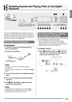 Page 21English
E-19
Sampling Sounds and Playing Them on the Digital 
Keyboard
You can use the Digital Keyboard to sample a sound from a 
microphone, and then play the sound with keyboard keys. For 
example, you could sample the bark of your dog and then use 
the sound in a melody. The sampling feature is a great way to 
create new sounds that are highly creative.
 Turn off the microphone and the Digital Keyboard 
before connecting them.
1.Connect a microphone.
 You also could connect a commercially available...