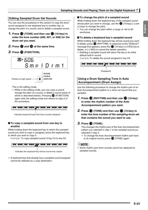 Page 25English
Sampling Sounds and Playing Them on the Digital Keyboard
E-23
You can use the procedures in this section to copy the drum 
sound assigned to one keyboard key to another key, to 
change the pitch of a sound, and to delete a sampled sound.
1.Press bn (TONE) and then use br (10-key) to 
enter the tone number (606, 607, or 608) for the 
drum set you want.
2.Press cr and cs at the same time.
3.Press ct (FUNCTION).
This is the editing mode.
 While in the editing mode, you can copy a sound, 
change the...