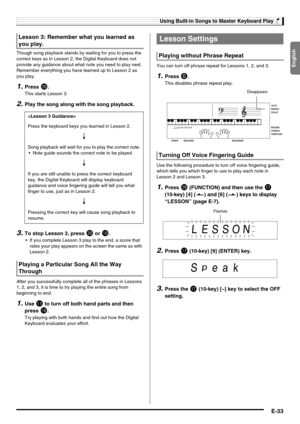 Page 35English
Using Built-in Songs to Master Keyboard Play
E-33
Though song playback stands by waiting for you to press the 
correct keys as in Lesson 2, the Digital Keyboard does not 
provide any guidance about what note you need to play next. 
Remember everything you have learned up to Lesson 2 as 
you play.
1.Press ck.
This starts Lesson 3.
2.Play the song along with the song playback.
3.To stop Lesson 3, press ck or bk.
 If you complete Lesson 3 play to the end, a score that 
rates your play appears on the...