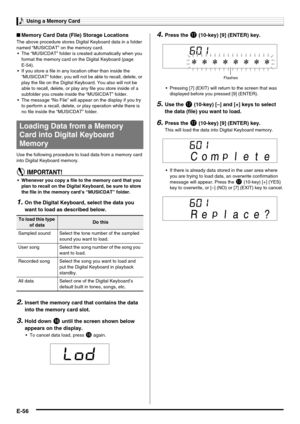 Page 58Using a Memory Card
E-56
■Memory Card Data (File) Storage Locations
The above procedure stores Digital Keyboard data in a folder 
named “MUSICDAT” on the memory card.
 The “MUSICDAT” folder is created automatically when you 
format the memory card on the Digital Keyboard (page 
E-54).
 If you store a file in any location other than inside the 
“MUSICDAT” folder, you will not be able to recall, delete, or 
play the file on the Digital Keyboard. You also will not be 
able to recall, delete, or play any...