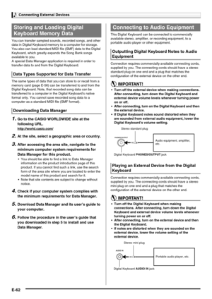 Page 64Connecting External Devices
E-62
You can transfer sampled sounds, recorded songs, and other 
data in Digital Keyboard memory to a computer for storage. 
You also can load standard MIDI file (SMF) data to the Digital 
Keyboard, which greatly expands the Song Bank songs 
available to you.
A special Data Manager application is required in order to 
transfer data to and from the Digital Keyboard.
The same types of data that you can store to or recall from a 
memory card (page E-56) can be transferred to and...