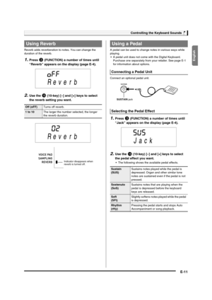 Page 13
English
Controlling the Keyboard Sounds
E-11
Reverb adds reverberation to notes. You can change the 
duration of the reverb.
1.Press 3 (FUNCTION) a number of times until 
“Reverb” appears on th e display (page E-4).
2.Use the bq (10-key) [–] and [+] keys to select 
the reverb setting you want.
A pedal can be used to change note s in various ways while 
playing.  A pedal unit does not come wi th the Digital Keyboard. 
Purchase one separately from your retailer. See page E-1 
for information about...